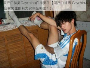 国产白袜男Gaychina白袜男生【国产白袜男 Gaychina 白袜男生的魅力究竟在哪里？】