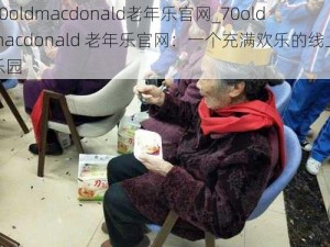 70oldmacdonald老年乐官网_70oldmacdonald 老年乐官网：一个充满欢乐的线上乐园