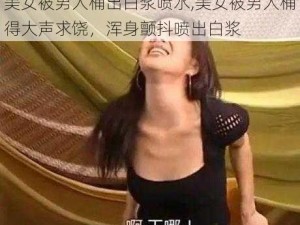 美女被男人桶出白浆喷水,美女被男人桶得大声求饶，浑身颤抖喷出白浆