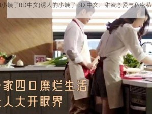 诱人的小峓子BD中文(诱人的小峓子 BD 中文：甜蜜恋爱与私密私密视频)