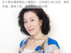 五十路丰满老熟女人妻图片：日本进口 AV 女优，身材丰满，韵味十足，满足你的一切幻想