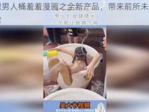 女张腿男人桶羞羞漫画之全新产品，带来前所未有的视觉体验