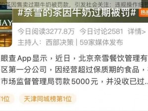奈雪的茶因售卖过期牛奶被罚款，引发社会关注：违规操作细节曝光