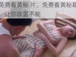 免费看黄秘 片、免费看黄秘籍，让你欲罢不能