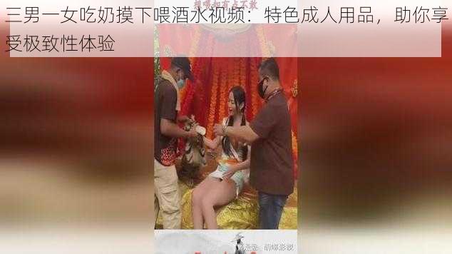 三男一女吃奶摸下喂酒水视频：特色成人用品，助你享受极致性体验