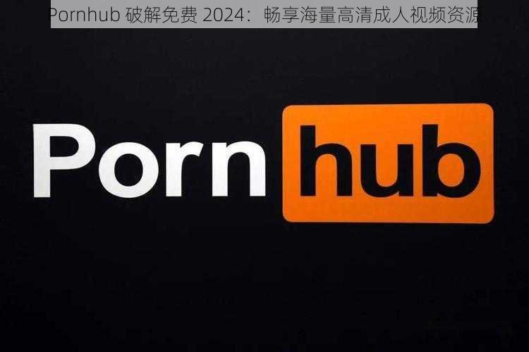 Pornhub 破解免费 2024：畅享海量高清成人视频资源