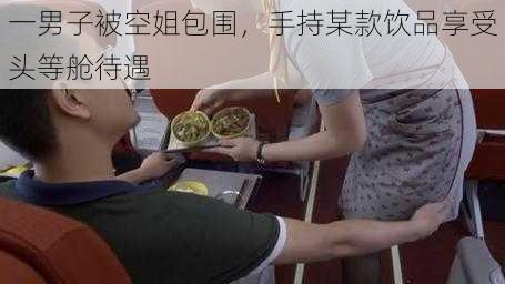 一男子被空姐包围，手持某款饮品享受头等舱待遇