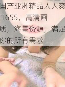 国产亚洲精品人人爽 1655，高清画质，海量资源，满足你的所有需求