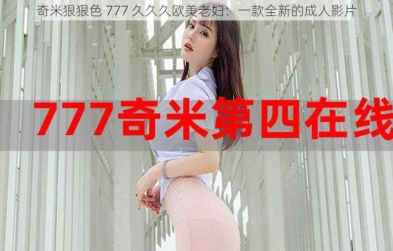 奇米狠狠色 777 久久久欧美老妇：一款全新的成人影片