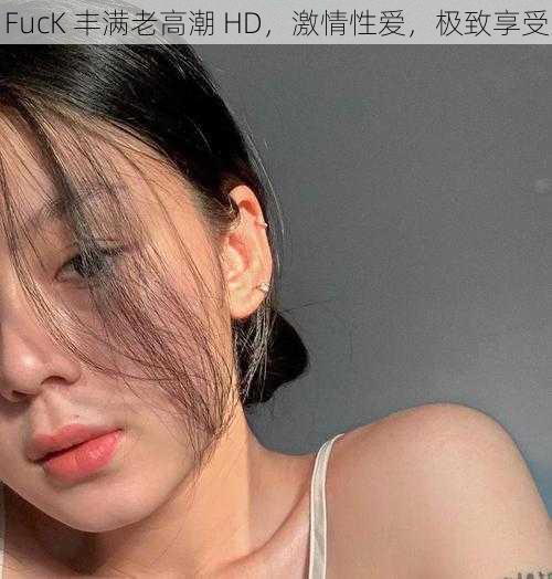 FucK 丰满老高潮 HD，激情性爱，极致享受