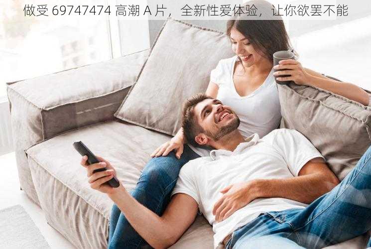 做受 69747474 高潮 A 片，全新性爱体验，让你欲罢不能