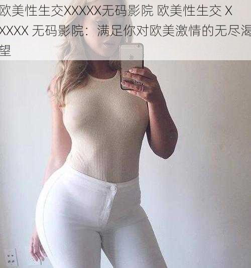 欧美性生交XXXXX无码影院 欧美性生交 XXXXX 无码影院：满足你对欧美激情的无尽渴望