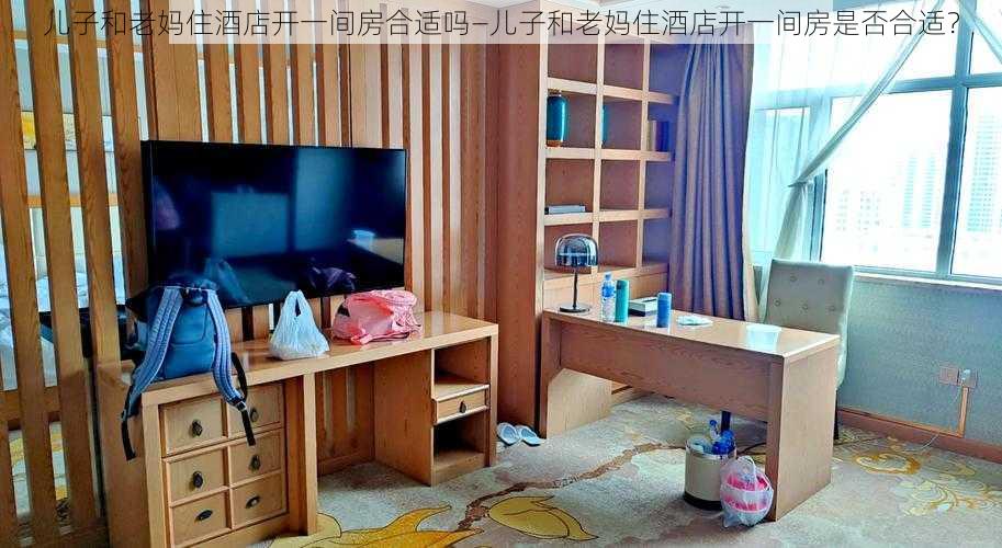 儿子和老妈住酒店开一间房合适吗—儿子和老妈住酒店开一间房是否合适？