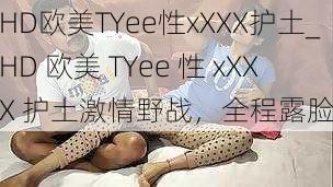 HD欧美TYee性xXXX护土_HD 欧美 TYee 性 xXXX 护土激情野战，全程露脸