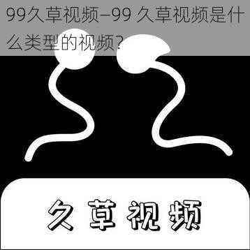 99久草视频—99 久草视频是什么类型的视频？