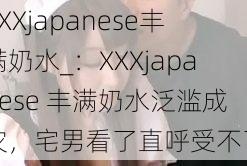 XXXjapanese丰满奶水_：XXXjapanese 丰满奶水泛滥成灾，宅男看了直呼受不了