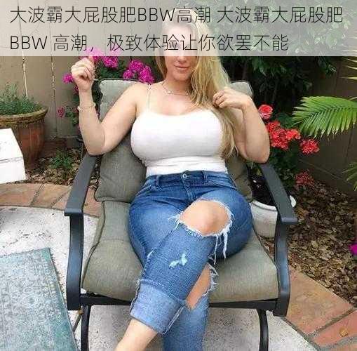 大波霸大屁股肥BBW高潮 大波霸大屁股肥 BBW 高潮，极致体验让你欲罢不能