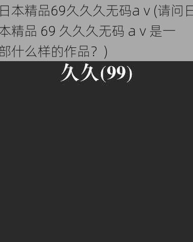 日本精品69久久久无码aⅴ(请问日本精品 69 久久久无码 aⅴ是一部什么样的作品？)