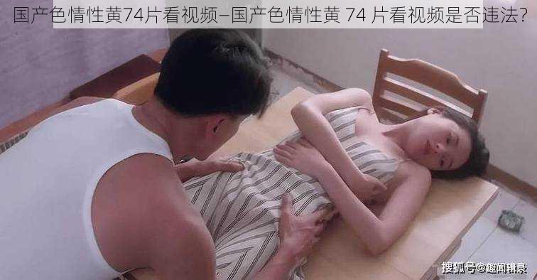 国产色情性黄74片看视频—国产色情性黄 74 片看视频是否违法？