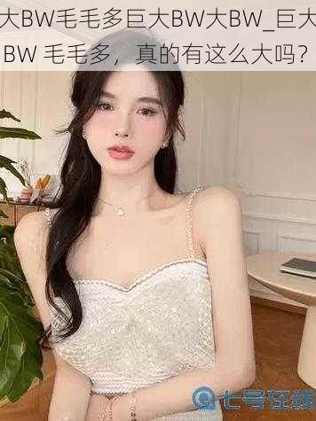 大BW毛毛多巨大BW大BW_巨大 BW 毛毛多，真的有这么大吗？