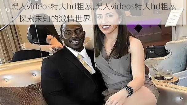 黑人videos特大hd粗暴,黑人videos特大hd粗暴：探索未知的激情世界