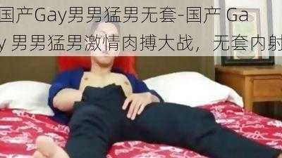 国产Gay男男猛男无套-国产 Gay 男男猛男激情肉搏大战，无套内射