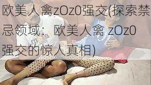 欧美人禽zOz0强交(探索禁忌领域：欧美人禽 zOz0 强交的惊人真相)